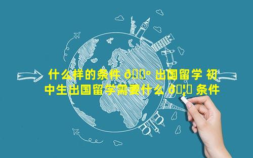 什么样的条件 🌺 出国留学 初中生出国留学需要什么 🦊 条件和费用
